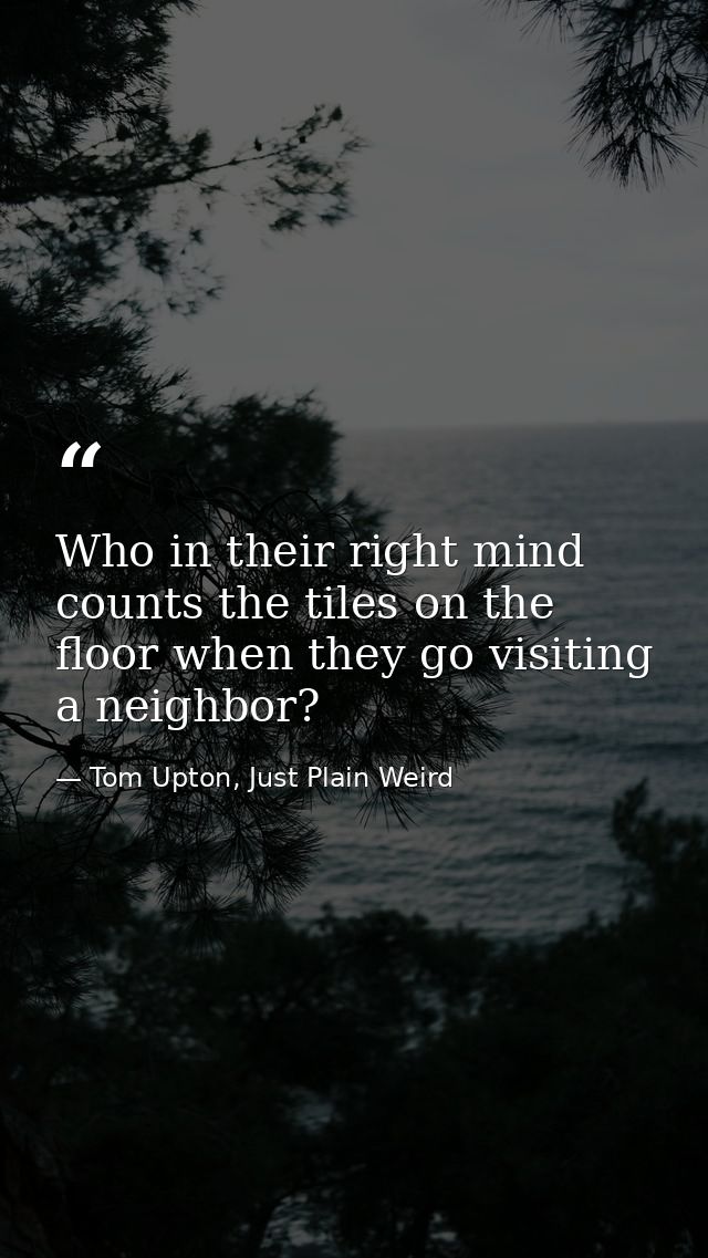Who in their right mind counts the tiles on the floor when they go visiting a neighbor? — Tom Upton, Just Plain Weird