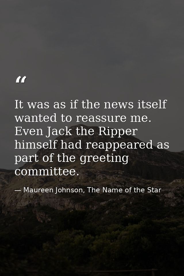 It was as if the news itself wanted to reassure me. Even Jack the Ripper himself had reappeared as part of the greeting  — Maureen Johnson, The Name of the Star