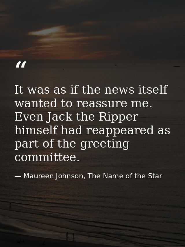 It was as if the news itself wanted to reassure me. Even Jack the Ripper himself had reappeared as part of the greeting  — Maureen Johnson, The Name of the Star