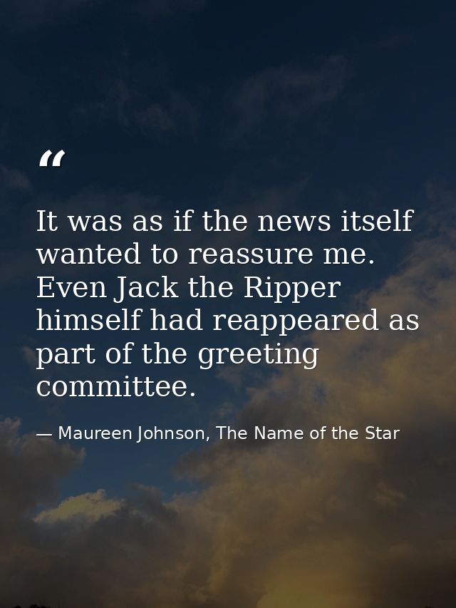 It was as if the news itself wanted to reassure me. Even Jack the Ripper himself had reappeared as part of the greeting  — Maureen Johnson, The Name of the Star