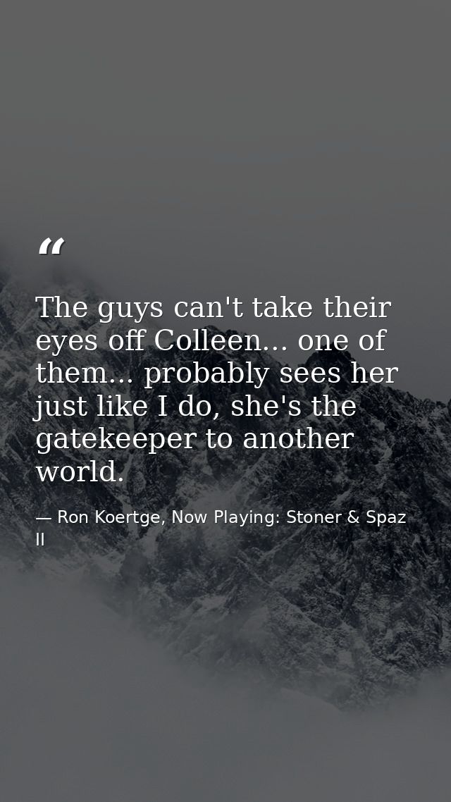 The guys can't take their eyes off Colleen... one of them... probably sees her just like I do, she's the gatekeeper to a — Ron Koertge, Now Playing: Stoner & Spaz II