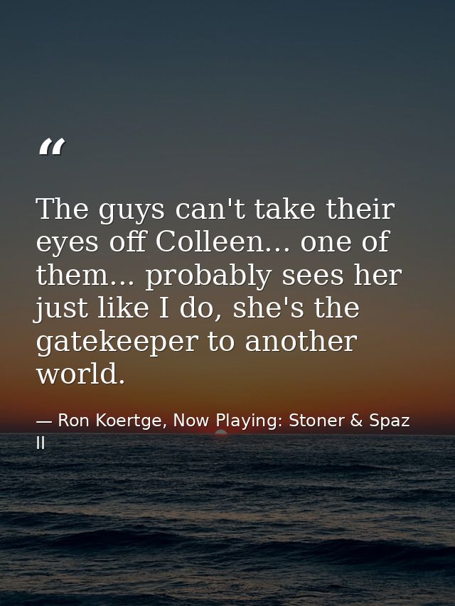 The guys can't take their eyes off Colleen... one of them... probably sees her just like I do, she's the gatekeeper to a — Ron Koertge, Now Playing: Stoner & Spaz II