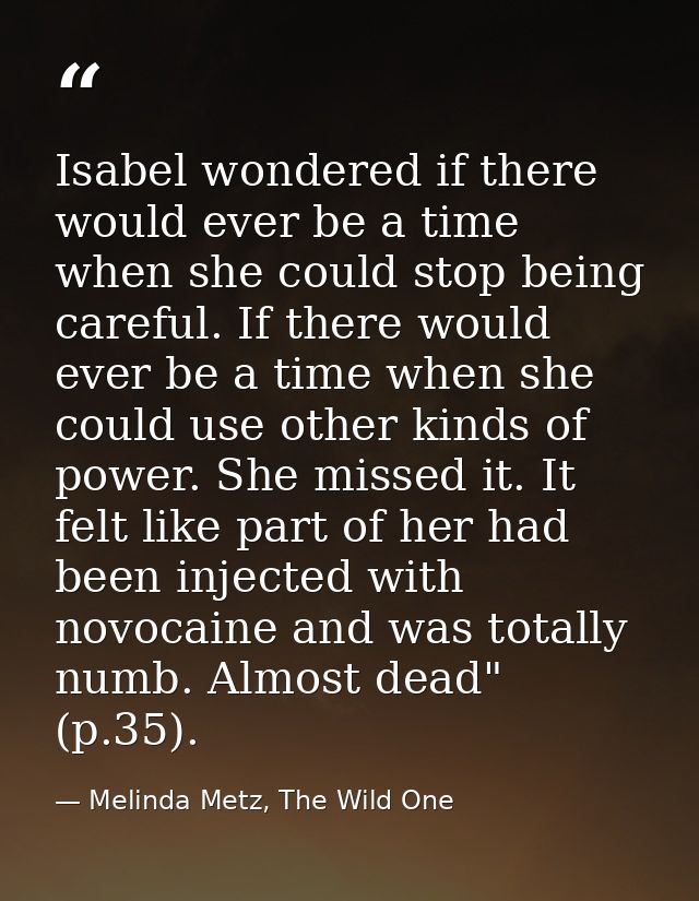 Isabel wondered if there would ever be a time when she could stop being careful. If there would ever be a time when she  — Melinda Metz, The Wild One