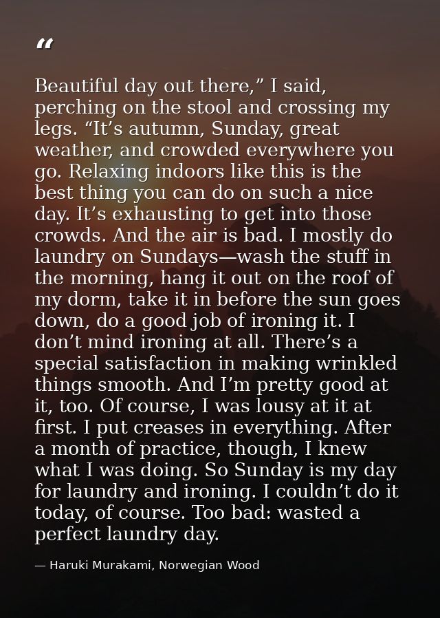 Beautiful day out there,” I said, perching on the stool and crossing my legs. “It’s autumn, Sunday, great weather, and c — Haruki Murakami, Norwegian Wood