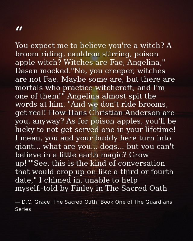 You expect me to believe you're a witch? A broom riding, cauldron stirring, poison apple witch? Witches are Fae, Angelin — D.C. Grace, The Sacred Oath: Book One of The Guardians Series