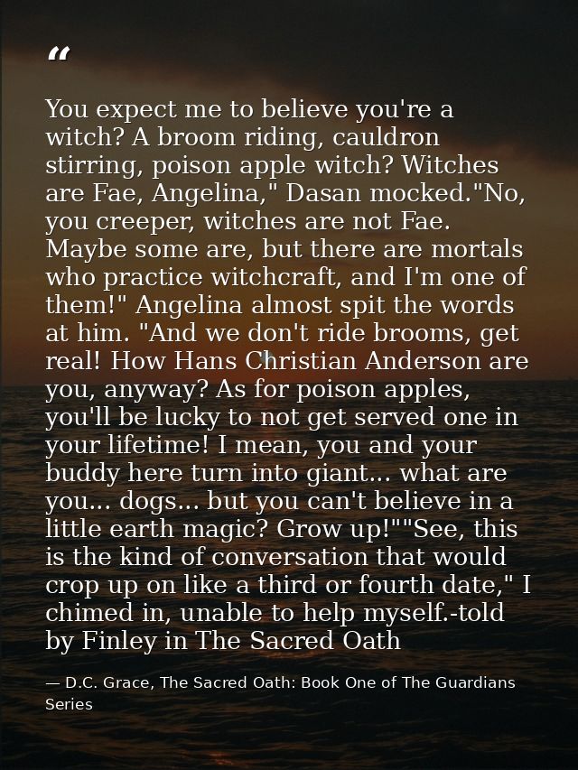 You expect me to believe you're a witch? A broom riding, cauldron stirring, poison apple witch? Witches are Fae, Angelin — D.C. Grace, The Sacred Oath: Book One of The Guardians Series