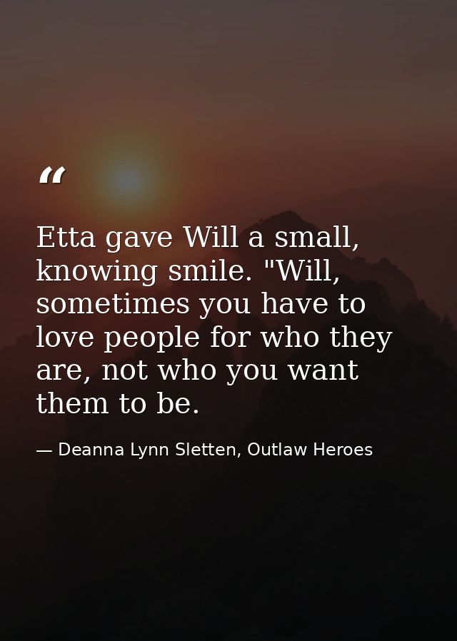 Etta gave Will a small, knowing smile. "Will, sometimes you have to love people for who they are, not who you want them  — Deanna Lynn Sletten, Outlaw Heroes