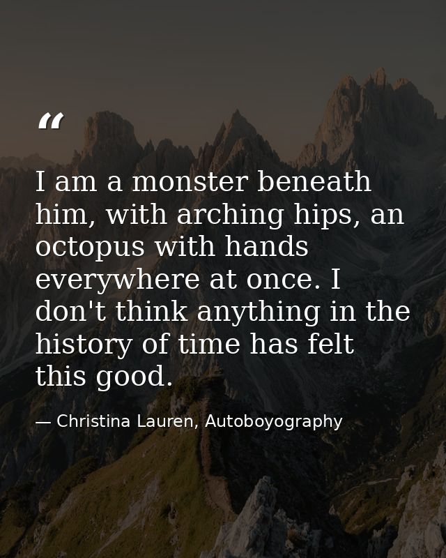 I am a monster beneath him, with arching hips, an octopus with hands everywhere at once. I don't think anything in the h — Christina Lauren, Autoboyography