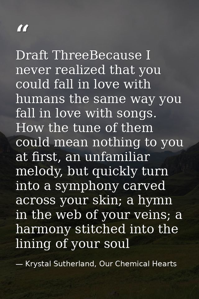Draft ThreeBecause I never realized that you could fall in love with humans the same way you fall in love with songs. Ho — Krystal Sutherland, Our Chemical Hearts