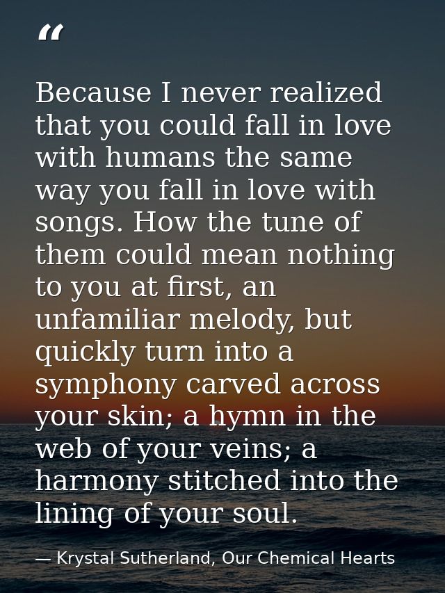 Because I never realized that you could fall in love with humans the same way you fall in love with songs. How the tune  — Krystal Sutherland, Our Chemical Hearts