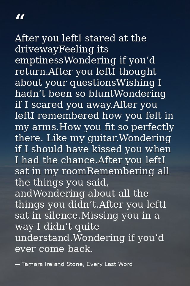 After you leftI stared at the drivewayFeeling its emptinessWondering if you’d return.After you leftI thought about your  — Tamara Ireland Stone, Every Last Word