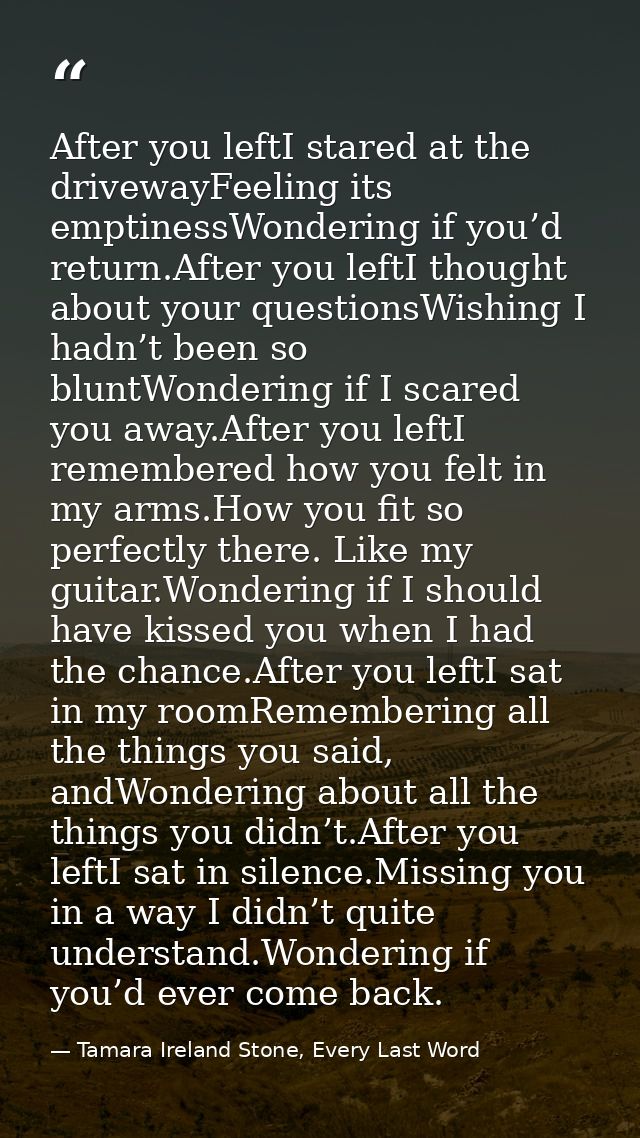 After you leftI stared at the drivewayFeeling its emptinessWondering if you’d return.After you leftI thought about your  — Tamara Ireland Stone, Every Last Word