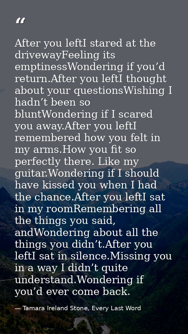After you leftI stared at the drivewayFeeling its emptinessWondering if you’d return.After you leftI thought about your  — Tamara Ireland Stone, Every Last Word