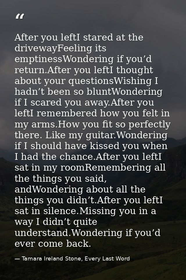 After you leftI stared at the drivewayFeeling its emptinessWondering if you’d return.After you leftI thought about your  — Tamara Ireland Stone, Every Last Word