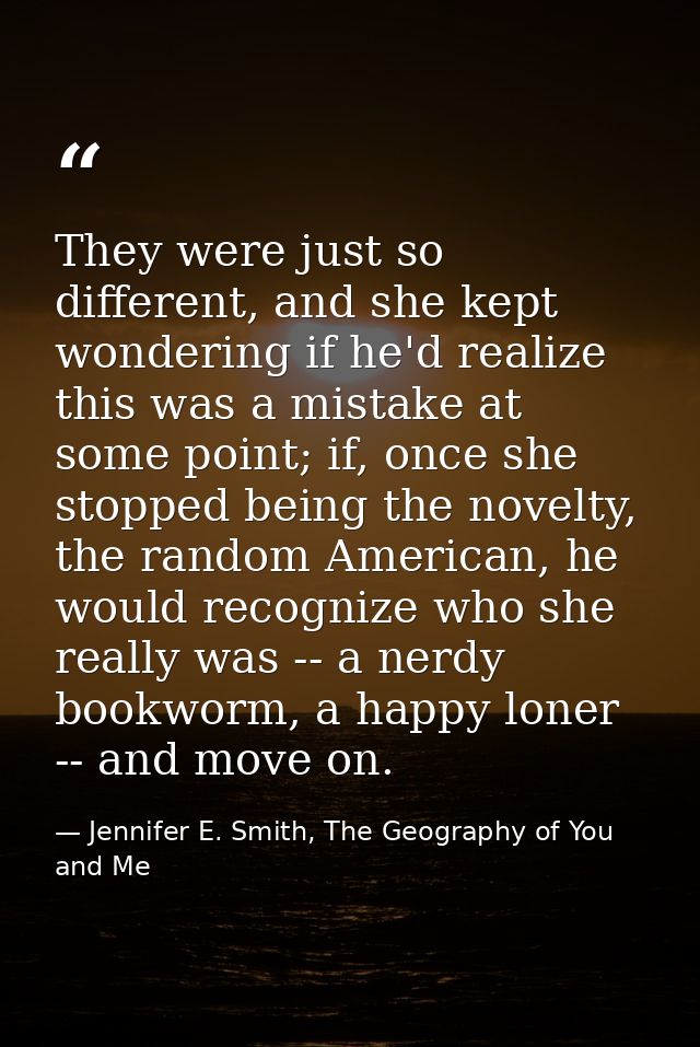 They were just so different, and she kept wondering if he'd realize this was a mistake at some point; if, once she stopp — Jennifer E. Smith, The Geography of You and Me
