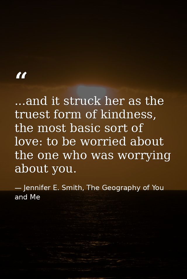 ...and it struck her as the truest form of kindness, the most basic sort of love: to be worried about the one who was wo — Jennifer E. Smith, The Geography of You and Me