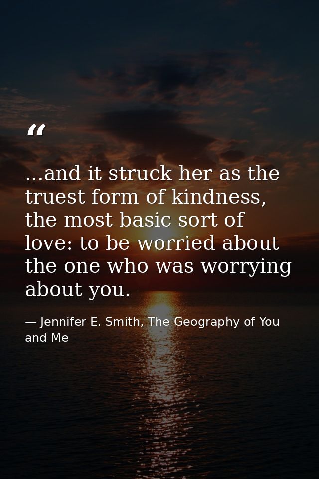 ...and it struck her as the truest form of kindness, the most basic sort of love: to be worried about the one who was wo — Jennifer E. Smith, The Geography of You and Me