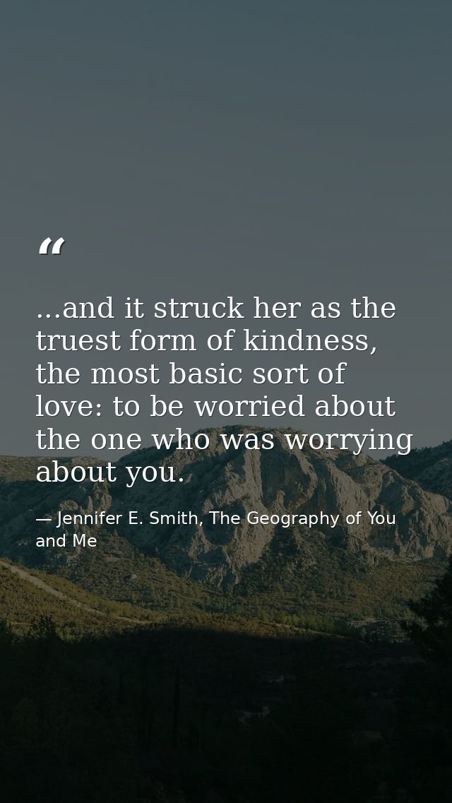 ...and it struck her as the truest form of kindness, the most basic sort of love: to be worried about the one who was wo — Jennifer E. Smith, The Geography of You and Me