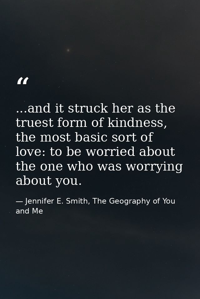 ...and it struck her as the truest form of kindness, the most basic sort of love: to be worried about the one who was wo — Jennifer E. Smith, The Geography of You and Me