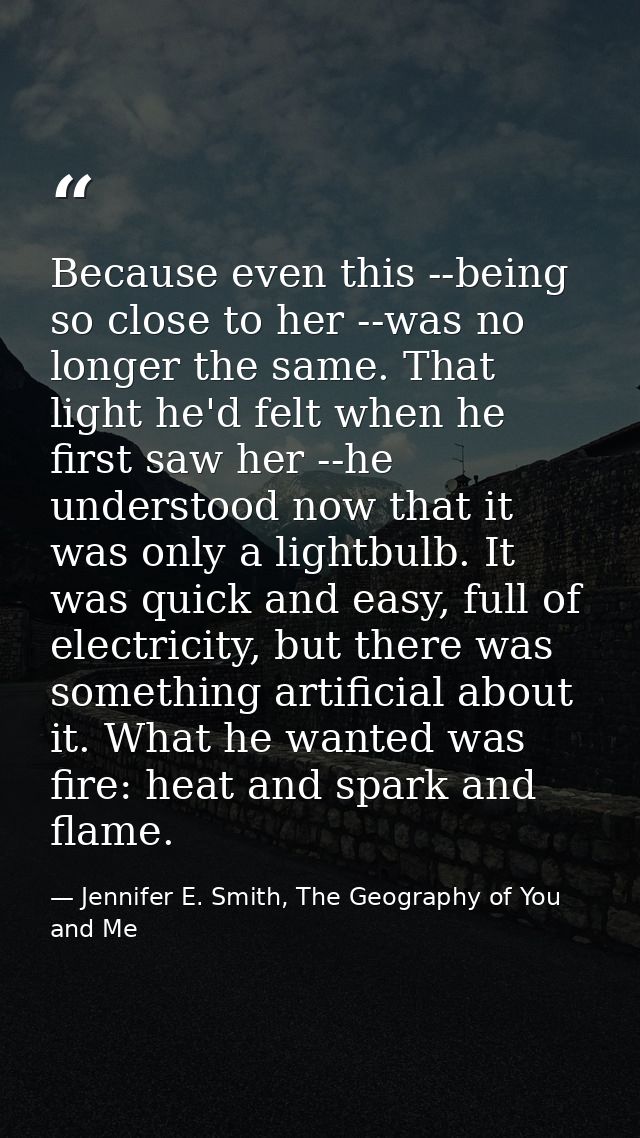 Because even this --being so close to her --was no longer the same. That light he'd felt when he first saw her --he unde — Jennifer E. Smith, The Geography of You and Me