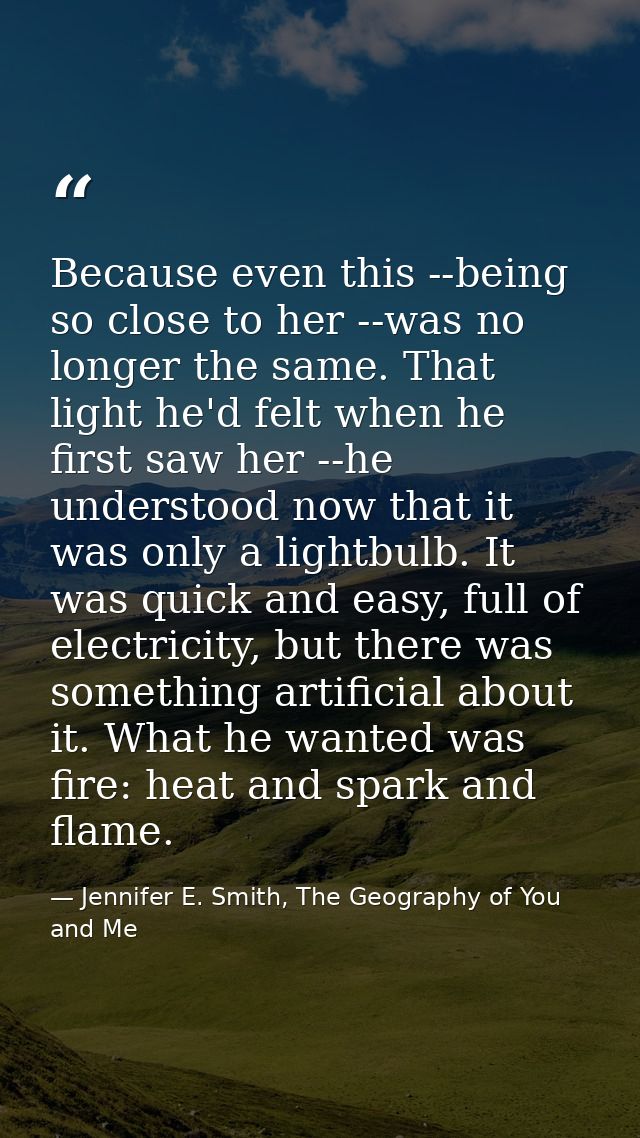 Because even this --being so close to her --was no longer the same. That light he'd felt when he first saw her --he unde — Jennifer E. Smith, The Geography of You and Me