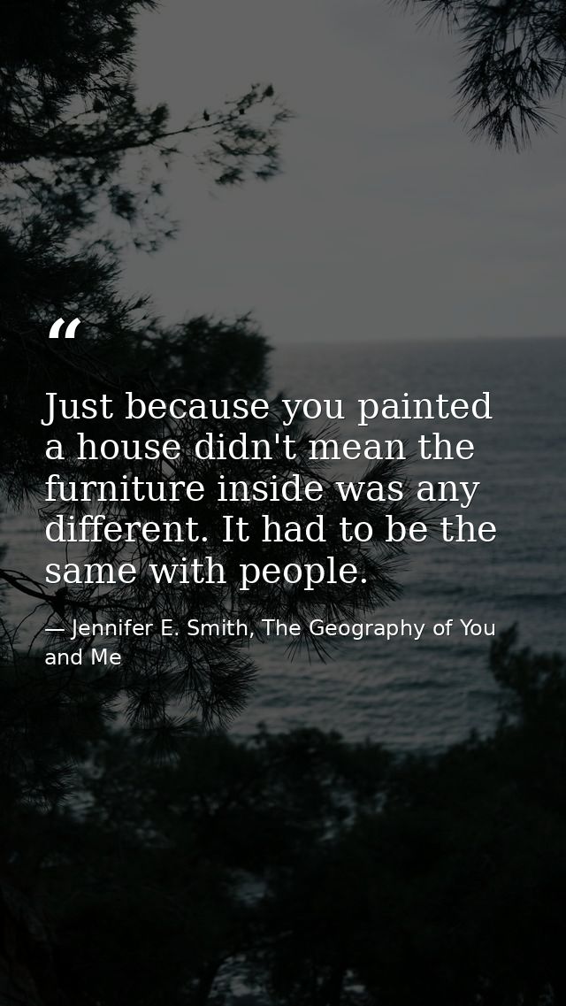 Just because you painted a house didn't mean the furniture inside was any different. It had to be the same with people. — Jennifer E. Smith, The Geography of You and Me