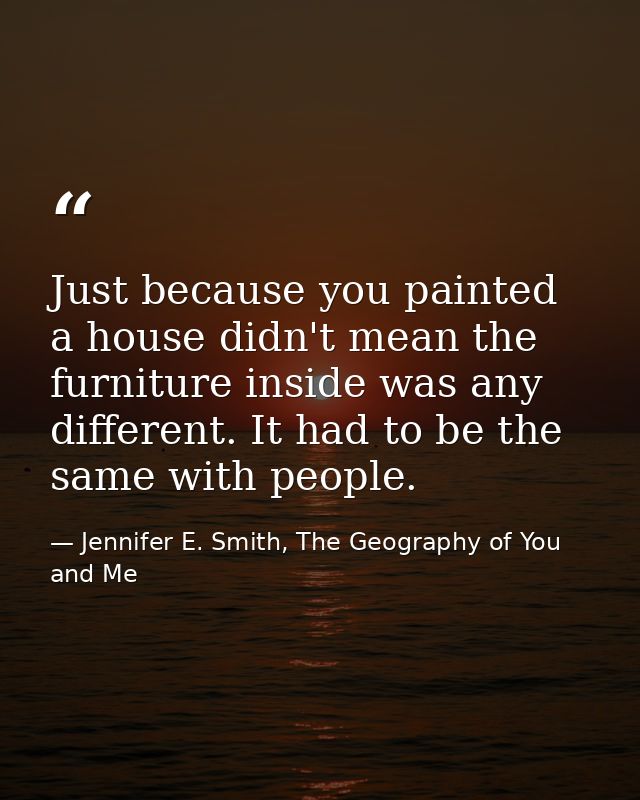 Just because you painted a house didn't mean the furniture inside was any different. It had to be the same with people. — Jennifer E. Smith, The Geography of You and Me
