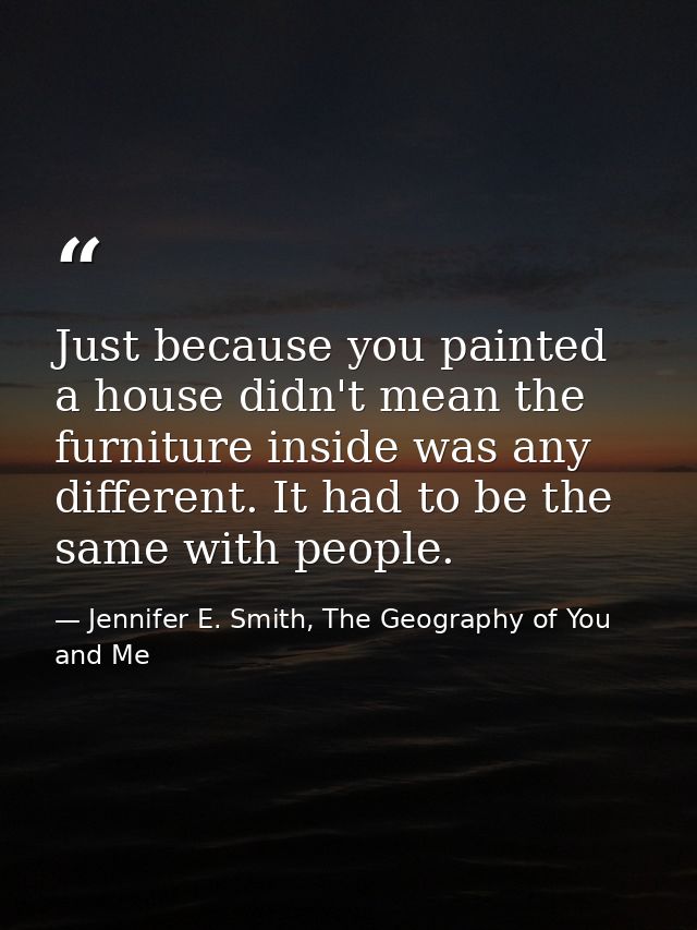 Just because you painted a house didn't mean the furniture inside was any different. It had to be the same with people. — Jennifer E. Smith, The Geography of You and Me