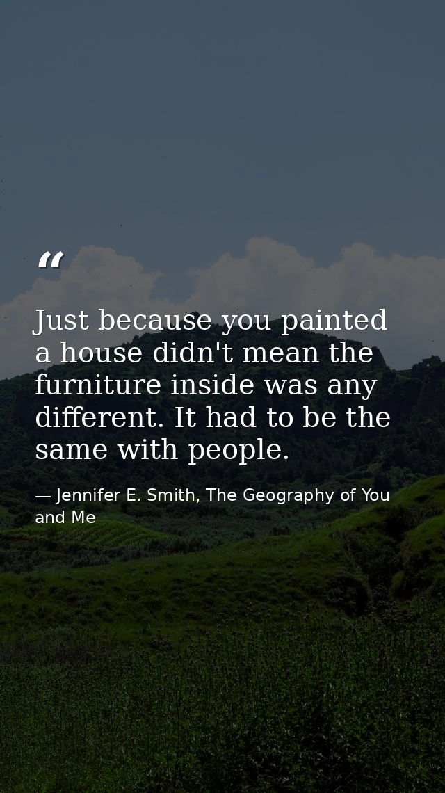 Just because you painted a house didn't mean the furniture inside was any different. It had to be the same with people. — Jennifer E. Smith, The Geography of You and Me