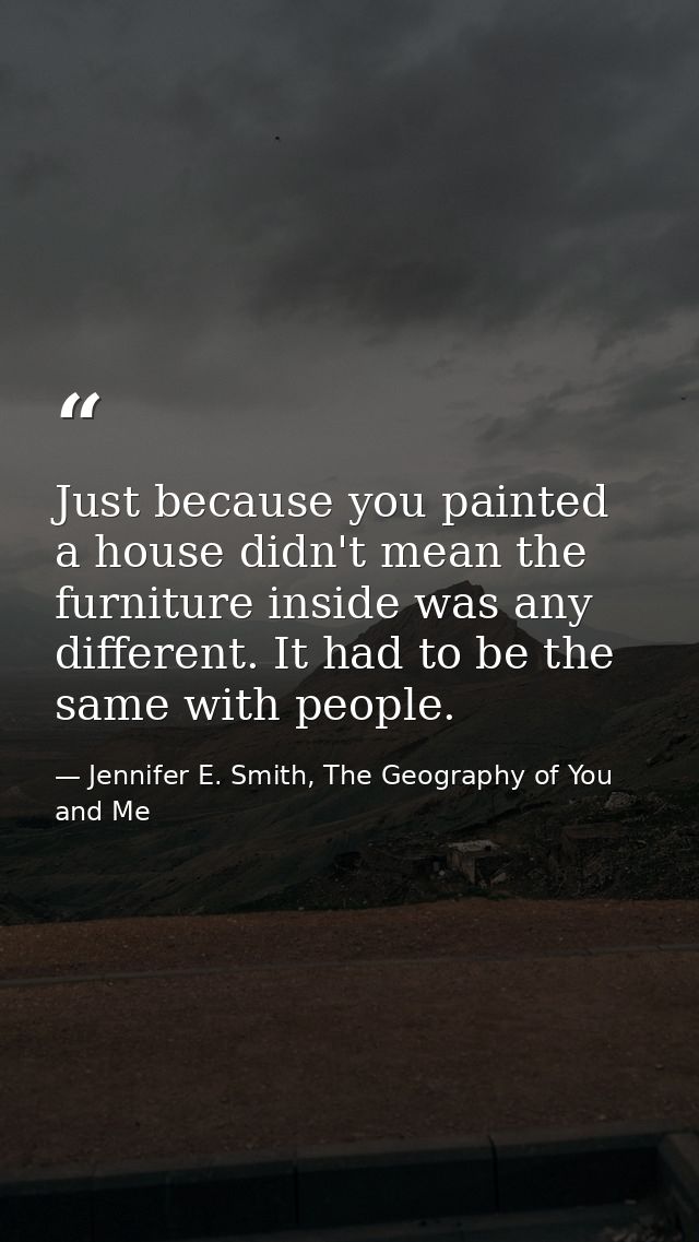 Just because you painted a house didn't mean the furniture inside was any different. It had to be the same with people. — Jennifer E. Smith, The Geography of You and Me