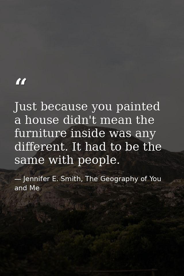 Just because you painted a house didn't mean the furniture inside was any different. It had to be the same with people. — Jennifer E. Smith, The Geography of You and Me