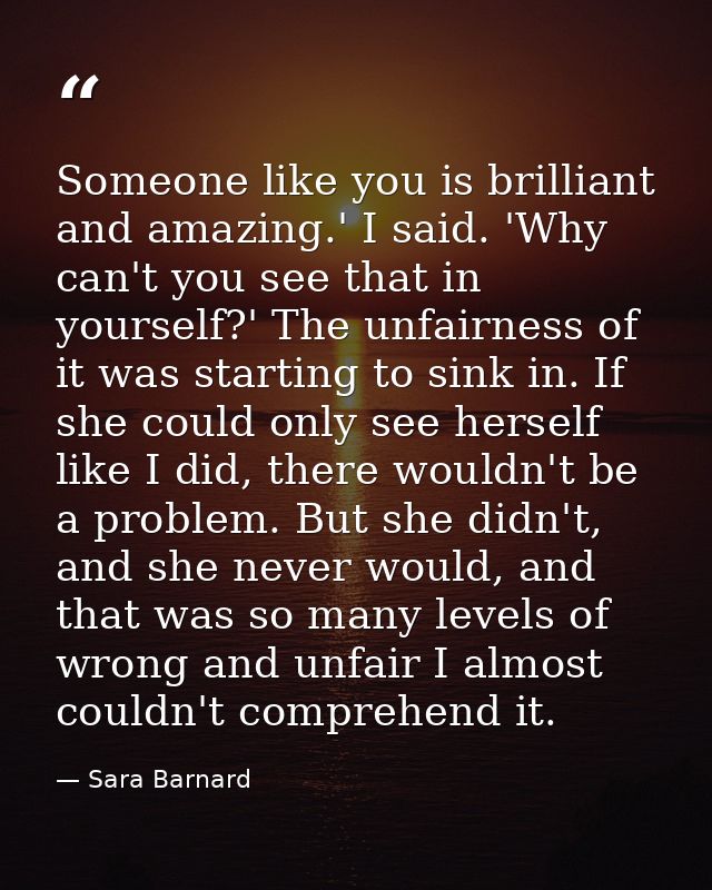 Someone like you is brilliant and amazing.' I said. 'Why can't you see that in yourself?' The unfairness of it was start — Sara Barnard