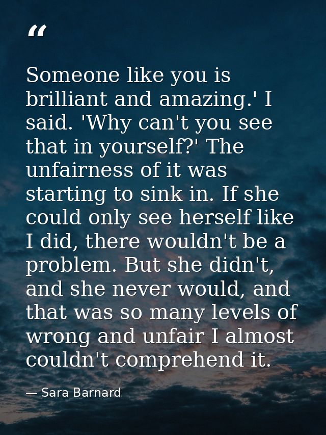 Someone like you is brilliant and amazing.' I said. 'Why can't you see that in yourself?' The unfairness of it was start — Sara Barnard