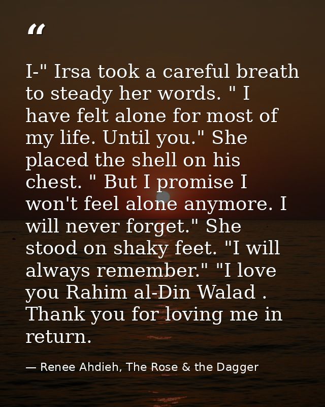 I-" Irsa took a careful breath to steady her words. " I have felt alone for most of my life. Until you." She placed the  — Renee Ahdieh, The Rose & the Dagger