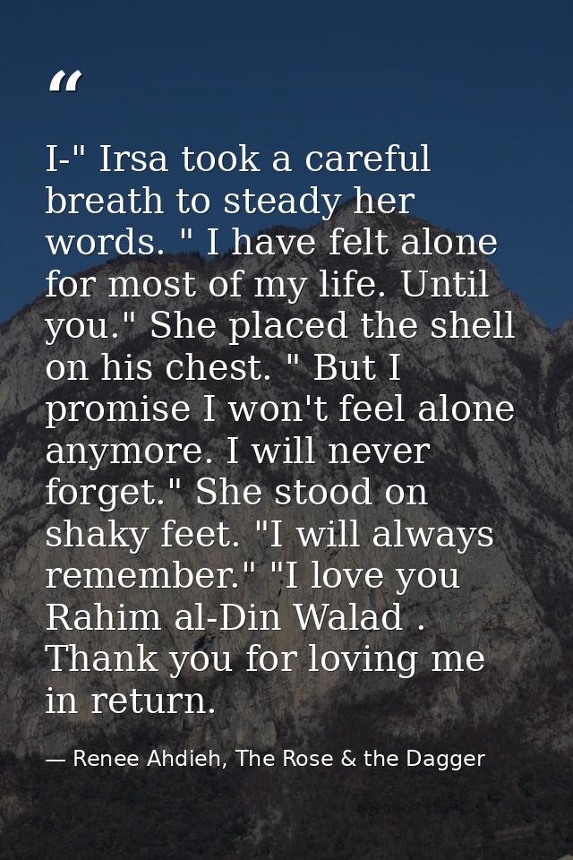 I-" Irsa took a careful breath to steady her words. " I have felt alone for most of my life. Until you." She placed the  — Renee Ahdieh, The Rose & the Dagger
