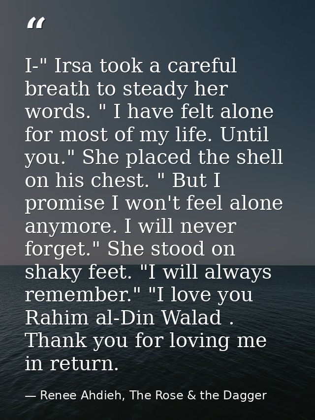 I-" Irsa took a careful breath to steady her words. " I have felt alone for most of my life. Until you." She placed the  — Renee Ahdieh, The Rose & the Dagger