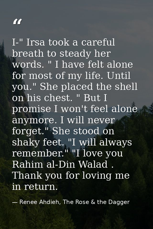 I-" Irsa took a careful breath to steady her words. " I have felt alone for most of my life. Until you." She placed the  — Renee Ahdieh, The Rose & the Dagger