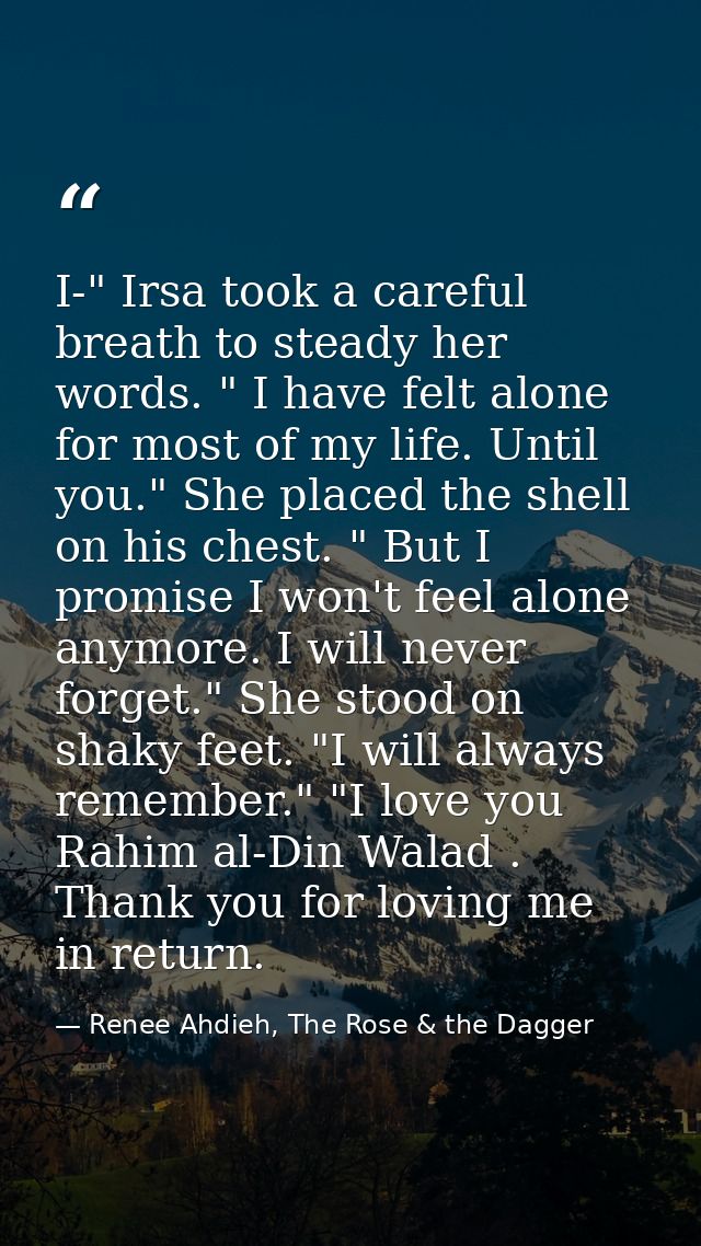 I-" Irsa took a careful breath to steady her words. " I have felt alone for most of my life. Until you." She placed the  — Renee Ahdieh, The Rose & the Dagger