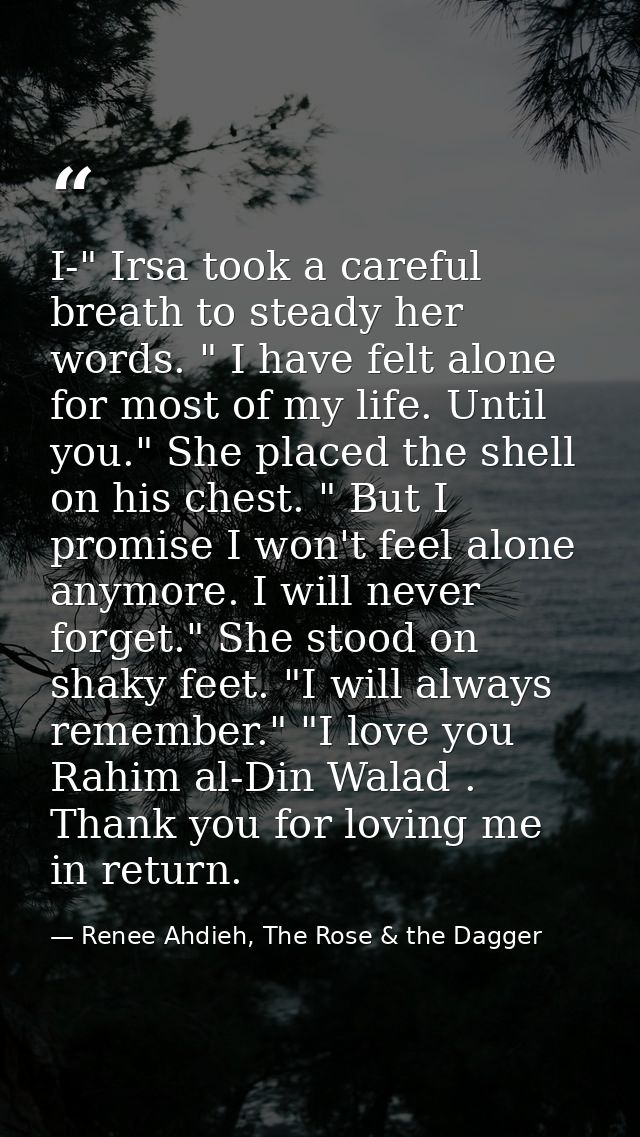 I-" Irsa took a careful breath to steady her words. " I have felt alone for most of my life. Until you." She placed the  — Renee Ahdieh, The Rose & the Dagger
