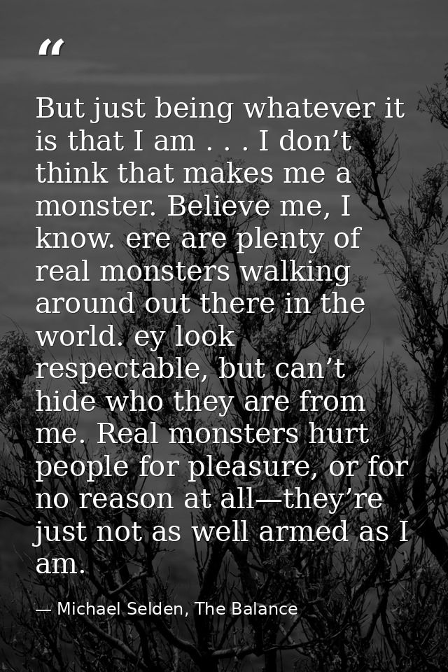 But just being whatever it is that I am . . . I don’t think that makes me a monster. Believe me, I know. ere are plenty  — Michael Selden, The Balance
