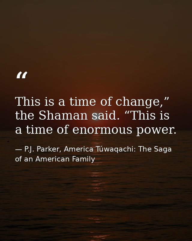 This is a time of change,” the Shaman said. “This is a time of enormous power. — P.J. Parker, America Túwaqachi: The Saga of an American Family