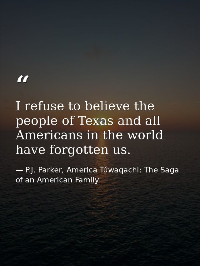 I refuse to believe the people of Texas and all Americans in the world have forgotten us. — P.J. Parker, America Túwaqachi: The Saga of an American Family