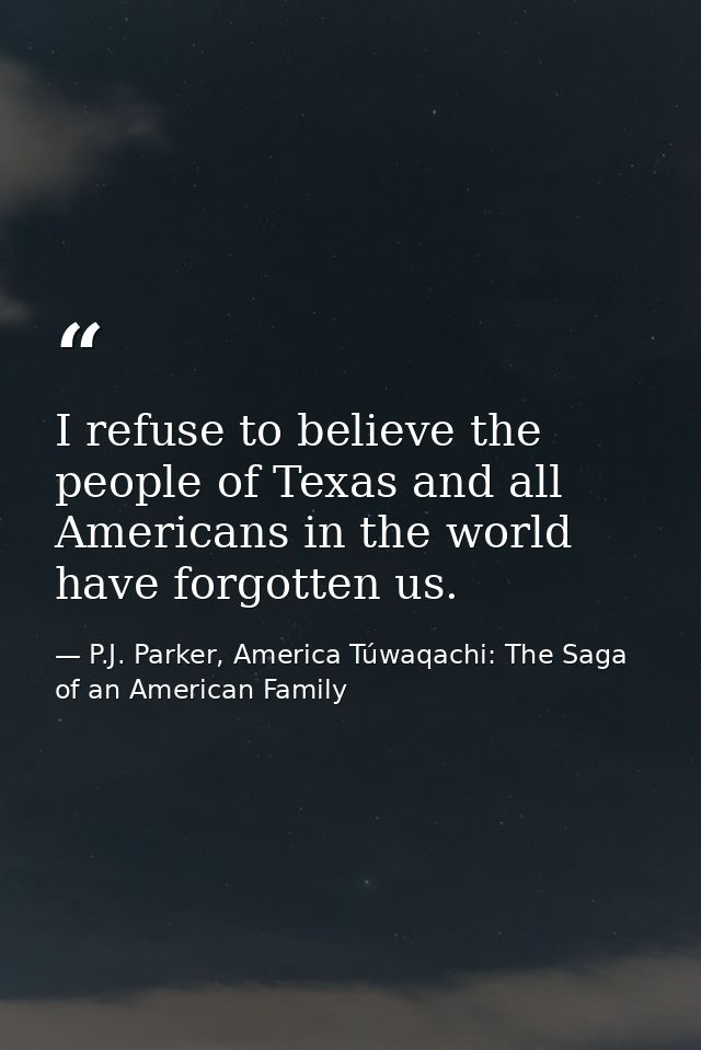 I refuse to believe the people of Texas and all Americans in the world have forgotten us. — P.J. Parker, America Túwaqachi: The Saga of an American Family