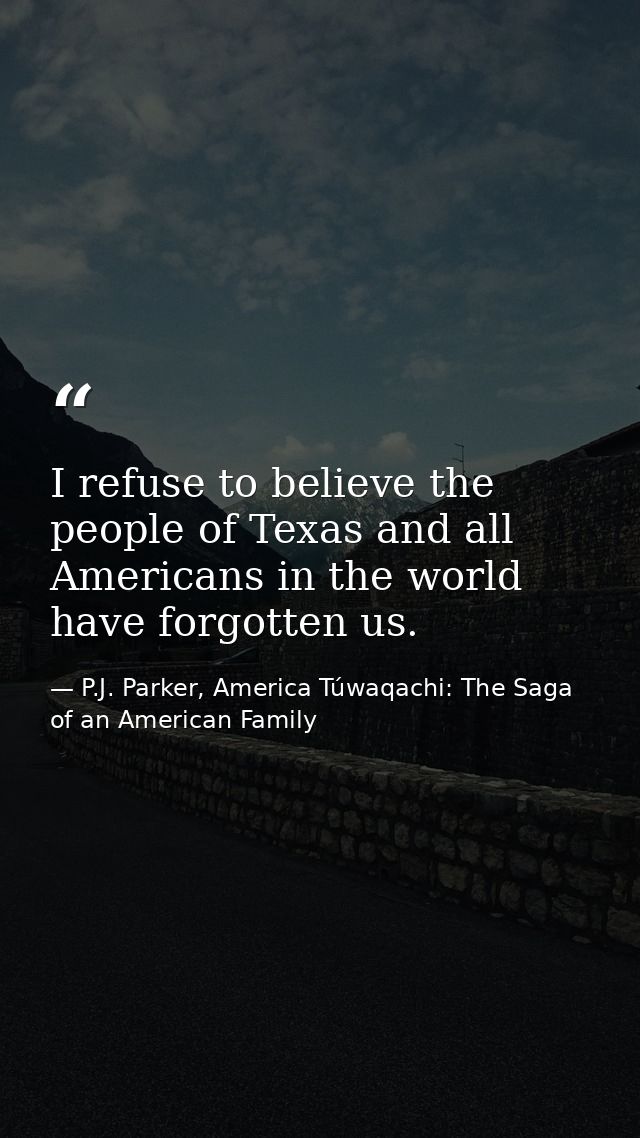 I refuse to believe the people of Texas and all Americans in the world have forgotten us. — P.J. Parker, America Túwaqachi: The Saga of an American Family