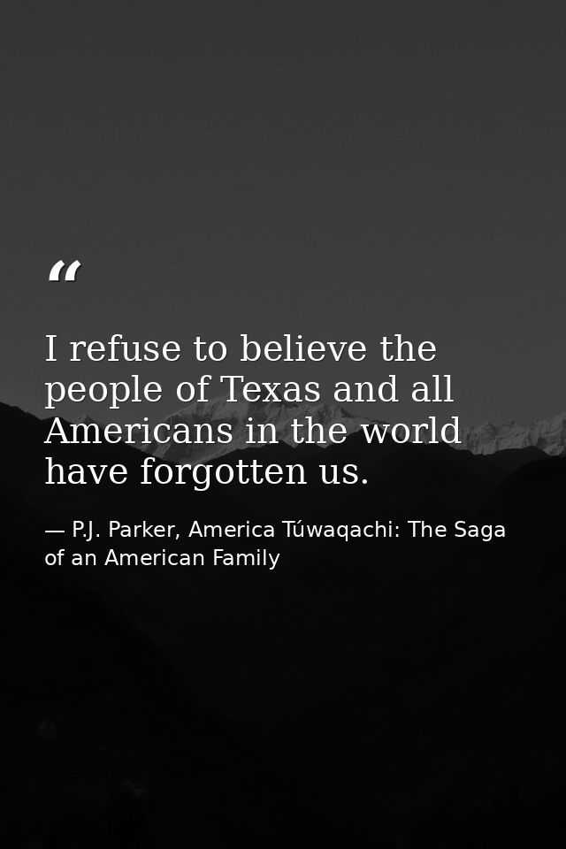 I refuse to believe the people of Texas and all Americans in the world have forgotten us. — P.J. Parker, America Túwaqachi: The Saga of an American Family