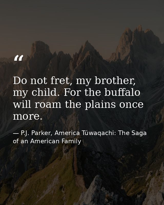 Do not fret, my brother, my child. For the buffalo will roam the plains once more. — P.J. Parker, America Túwaqachi: The Saga of an American Family