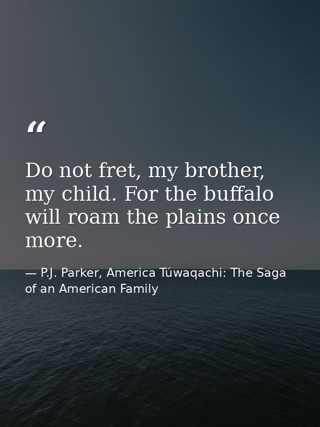 Do not fret, my brother, my child. For the buffalo will roam the plains once more. — P.J. Parker, America Túwaqachi: The Saga of an American Family