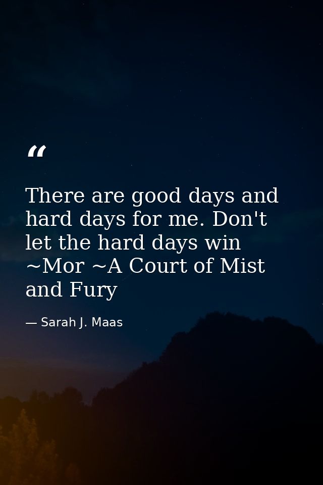 There are good days and hard days for me. Don't let the hard days win ~Mor ~A Court of Mist and Fury — Sarah J. Maas