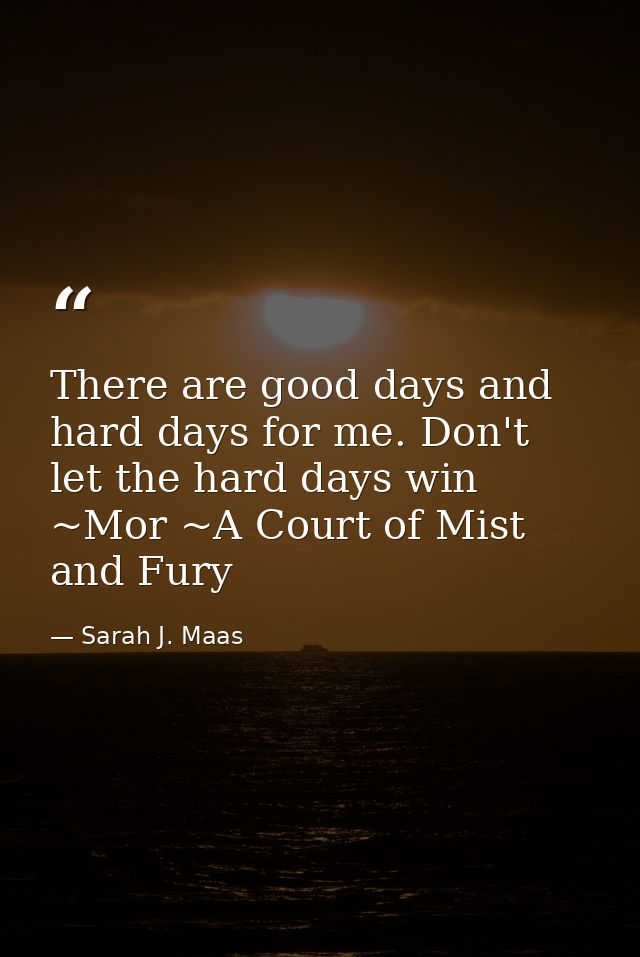 There are good days and hard days for me. Don't let the hard days win ~Mor ~A Court of Mist and Fury — Sarah J. Maas