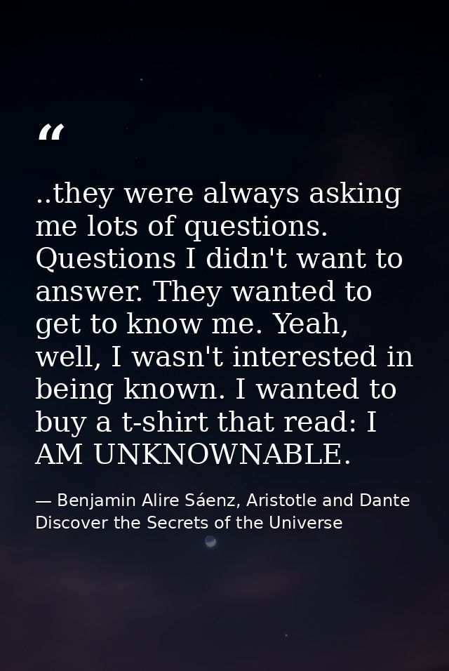 ..they were always asking me lots of questions. Questions I didn't want to answer. They wanted to get to know me. Yeah,  — Benjamin Alire Sáenz, Aristotle and Dante Discover the Secrets of the Universe